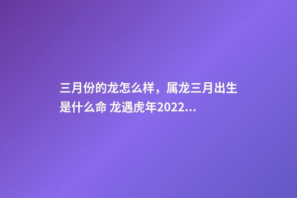 三月份的龙怎么样，属龙三月出生是什么命 龙遇虎年2022每月运势如何-第1张-观点-玄机派